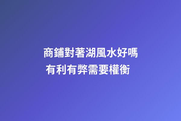商鋪對著湖風水好嗎 有利有弊需要權衡